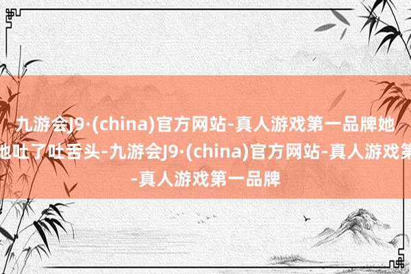 九游会J9·(china)官方网站-真人游戏第一品牌她还狡猾地吐了吐舌头-九游会J9·(china)官方网站-真人游戏第一品牌