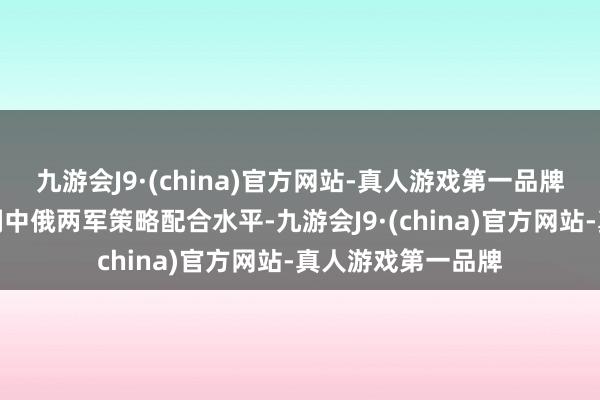 九游会J9·(china)官方网站-真人游戏第一品牌这次演习旨在深刻中俄两军策略配合水平-九游会J9·(china)官方网站-真人游戏第一品牌