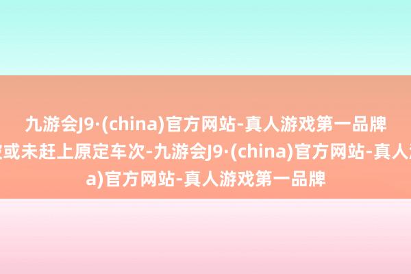 九游会J9·(china)官方网站-真人游戏第一品牌但因行程打破或未赶上原定车次-九游会J9·(china)官方网站-真人游戏第一品牌