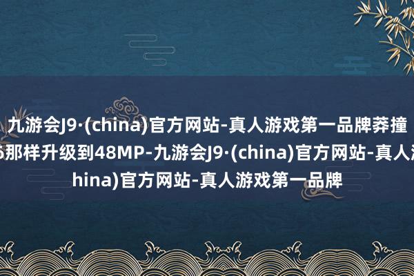 九游会J9·(china)官方网站-真人游戏第一品牌莽撞像iPhone 16那样升级到48MP-九游会J9·(china)官方网站-真人游戏第一品牌