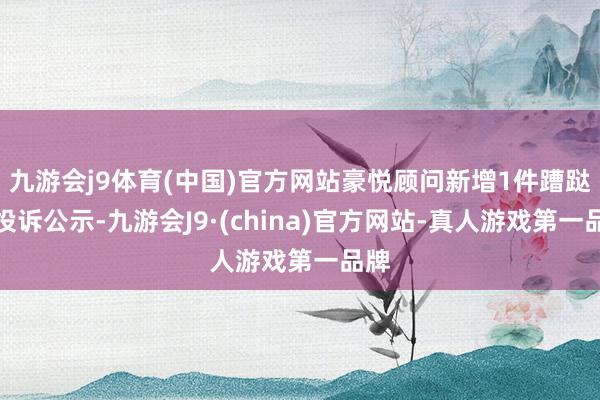 九游会j9体育(中国)官方网站豪悦顾问新增1件蹧跶者投诉公示-九游会J9·(china)官方网站-真人游戏第一品牌