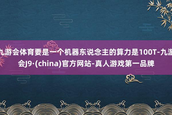 九游会体育要是一个机器东说念主的算力是100T-九游会J9·(china)官方网站-真人游戏第一品牌