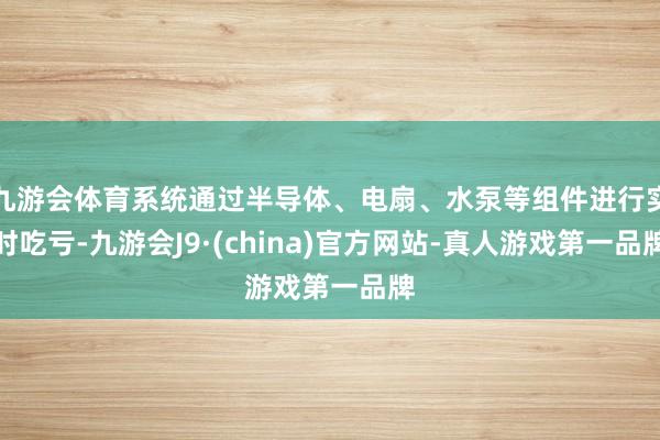 九游会体育系统通过半导体、电扇、水泵等组件进行实时吃亏-九游会J9·(china)官方网站-真人游戏第一品牌