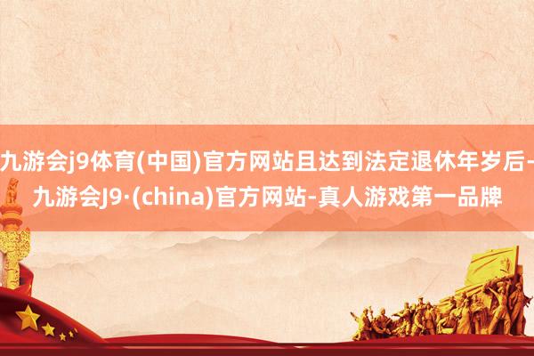 九游会j9体育(中国)官方网站且达到法定退休年岁后-九游会J9·(china)官方网站-真人游戏第一品牌