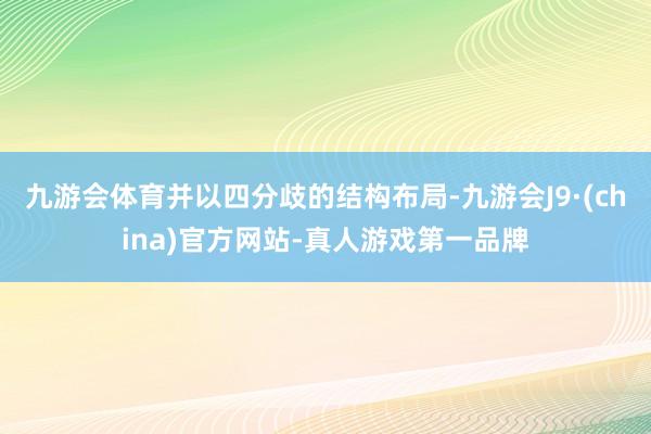 九游会体育并以四分歧的结构布局-九游会J9·(china)官方网站-真人游戏第一品牌