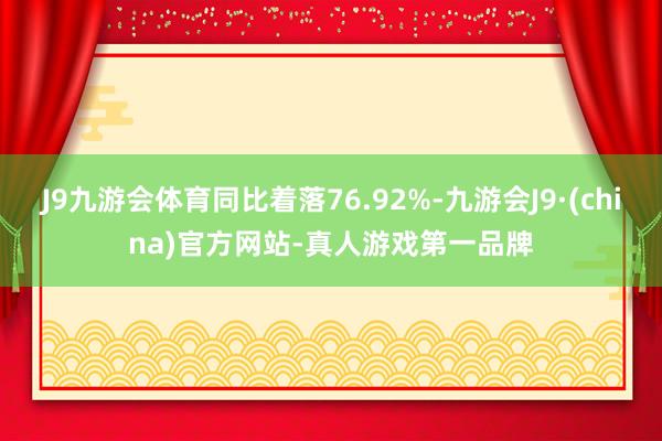 J9九游会体育同比着落76.92%-九游会J9·(china)官方网站-真人游戏第一品牌