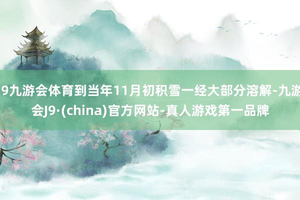 J9九游会体育到当年11月初积雪一经大部分溶解-九游会J9·(china)官方网站-真人游戏第一品牌