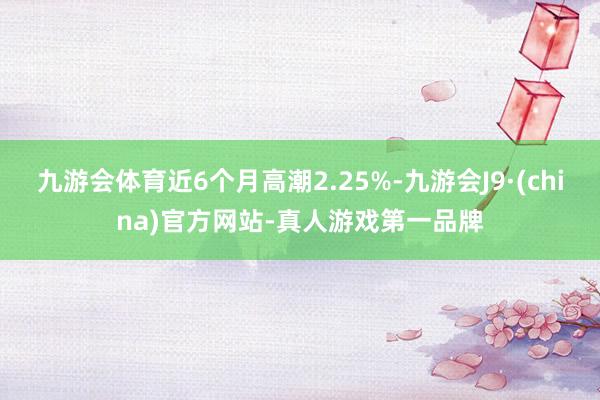 九游会体育近6个月高潮2.25%-九游会J9·(china)官方网站-真人游戏第一品牌