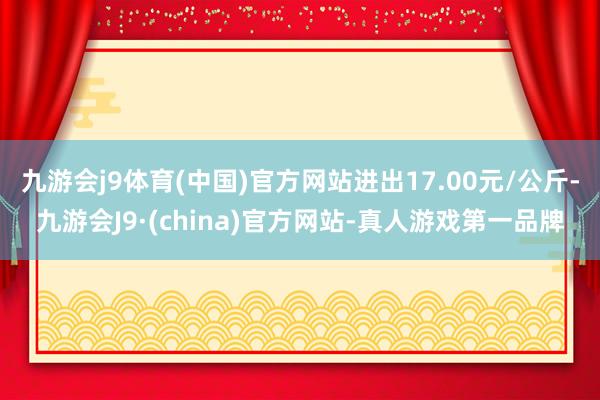 九游会j9体育(中国)官方网站进出17.00元/公斤-九游会J9·(china)官方网站-真人游戏第一品牌