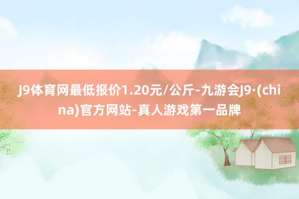 J9体育网最低报价1.20元/公斤-九游会J9·(china)官方网站-真人游戏第一品牌