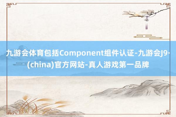 九游会体育包括Component组件认证-九游会J9·(china)官方网站-真人游戏第一品牌