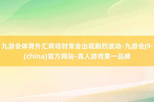 九游会体育外汇商场时常会出现剧烈波动-九游会J9·(china)官方网站-真人游戏第一品牌