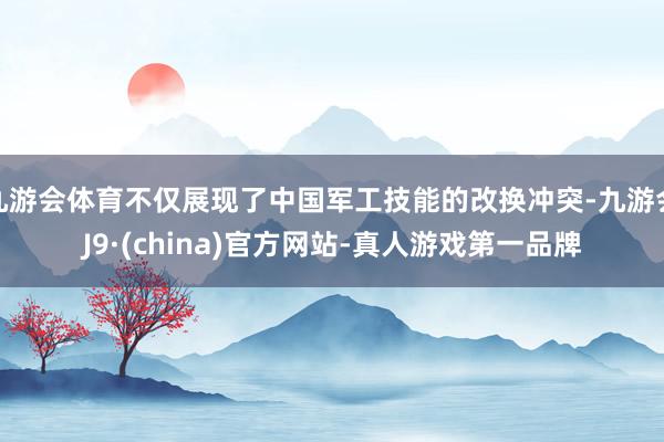 九游会体育不仅展现了中国军工技能的改换冲突-九游会J9·(china)官方网站-真人游戏第一品牌