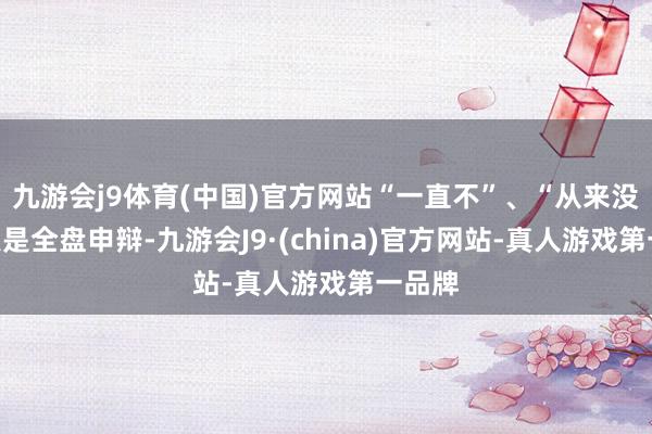 九游会j9体育(中国)官方网站“一直不”、“从来没”王人是全盘申辩-九游会J9·(china)官方网站-真人游戏第一品牌