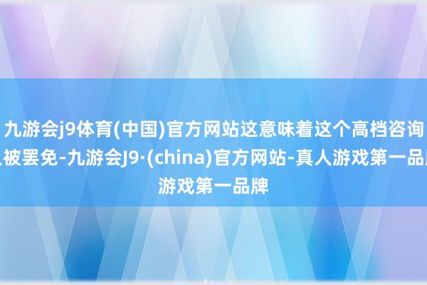 九游会j9体育(中国)官方网站这意味着这个高档咨询人被罢免-九游会J9·(china)官方网站-真人游戏第一品牌