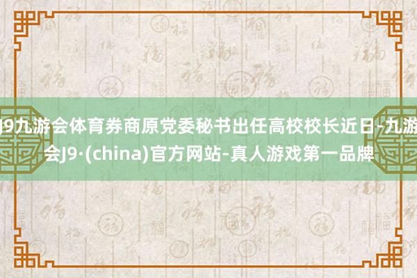 J9九游会体育券商原党委秘书出任高校校长近日-九游会J9·(china)官方网站-真人游戏第一品牌