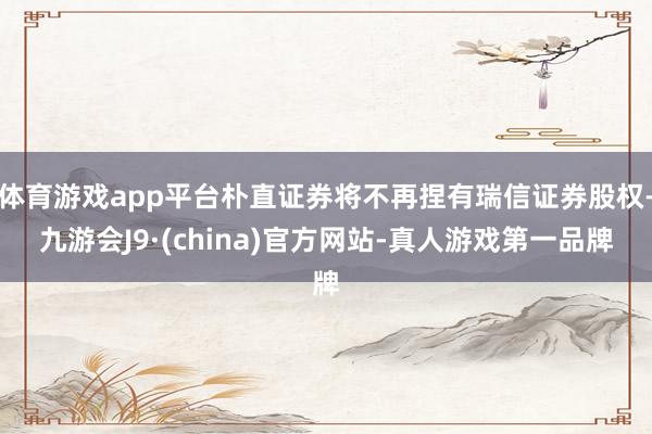 体育游戏app平台朴直证券将不再捏有瑞信证券股权-九游会J9·(china)官方网站-真人游戏第一品牌