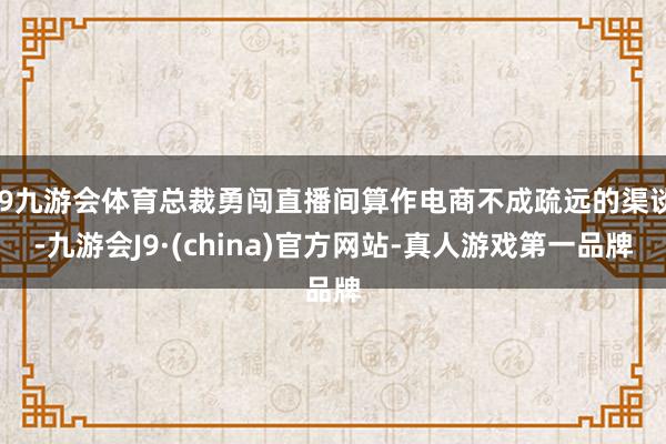 J9九游会体育总裁勇闯直播间算作电商不成疏远的渠谈-九游会J9·(china)官方网站-真人游戏第一品牌