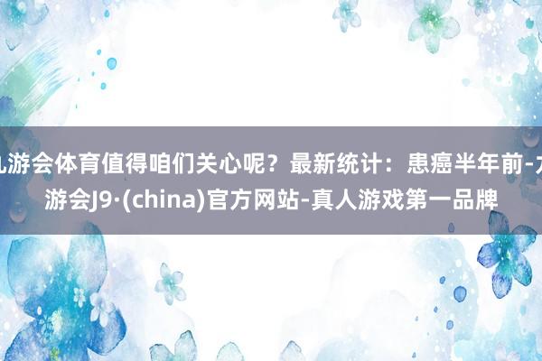 九游会体育值得咱们关心呢？最新统计：患癌半年前-九游会J9·(china)官方网站-真人游戏第一品牌