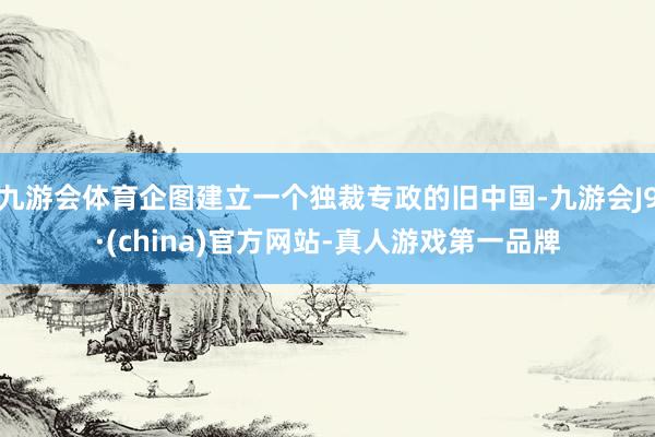 九游会体育企图建立一个独裁专政的旧中国-九游会J9·(china)官方网站-真人游戏第一品牌