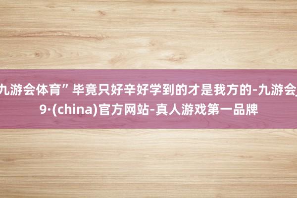 九游会体育”毕竟只好辛好学到的才是我方的-九游会J9·(china)官方网站-真人游戏第一品牌