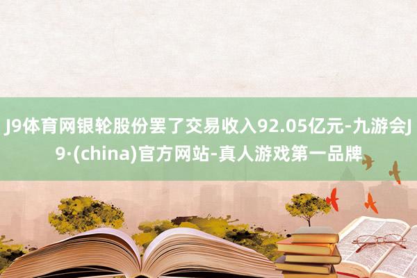 J9体育网银轮股份罢了交易收入92.05亿元-九游会J9·(china)官方网站-真人游戏第一品牌