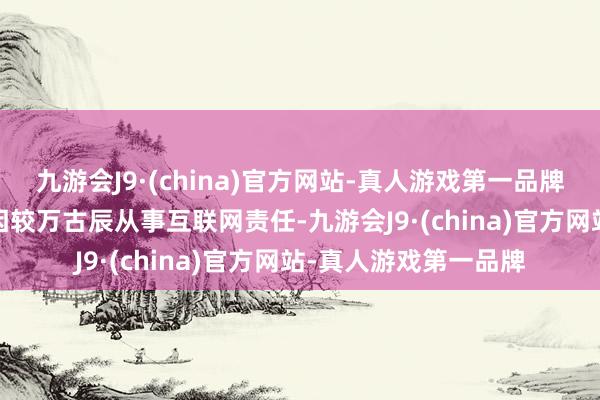 九游会J9·(china)官方网站-真人游戏第一品牌1992年竖立的小吴因较万古辰从事互联网责任-九游会J9·(china)官方网站-真人游戏第一品牌