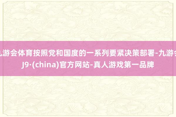 九游会体育按照党和国度的一系列要紧决策部署-九游会J9·(china)官方网站-真人游戏第一品牌