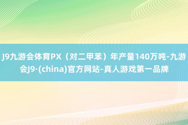 J9九游会体育PX（对二甲苯）年产量140万吨-九游会J9·(china)官方网站-真人游戏第一品牌