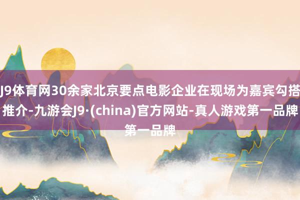 J9体育网30余家北京要点电影企业在现场为嘉宾勾搭推介-九游会J9·(china)官方网站-真人游戏第一品牌