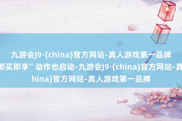 九游会J9·(china)官方网站-真人游戏第一品牌现时哨下门店“即买即享”动作也启动-九游会J9·(china)官方网站-真人游戏第一品牌