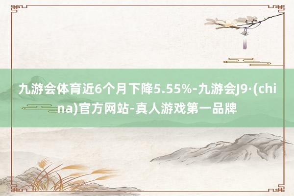 九游会体育近6个月下降5.55%-九游会J9·(china)官方网站-真人游戏第一品牌