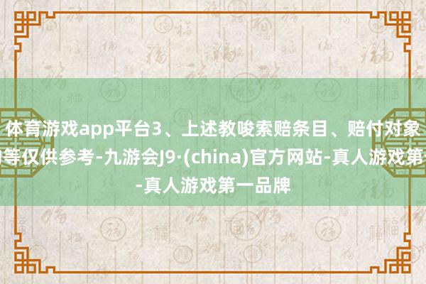 体育游戏app平台　　3、上述教唆索赔条目、赔付对象及鸿沟等仅供参考-九游会J9·(china)官方网站-真人游戏第一品牌