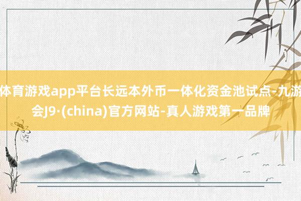 体育游戏app平台长远本外币一体化资金池试点-九游会J9·(china)官方网站-真人游戏第一品牌