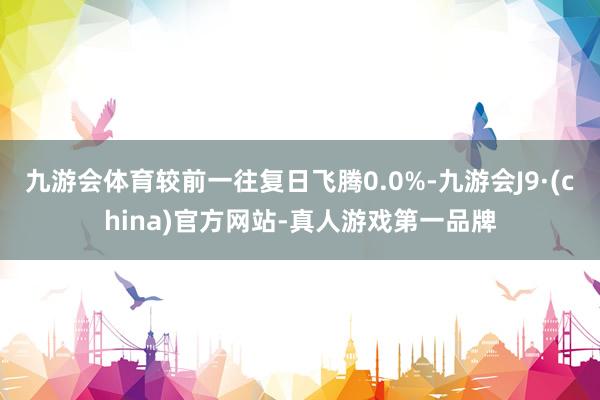 九游会体育较前一往复日飞腾0.0%-九游会J9·(china)官方网站-真人游戏第一品牌