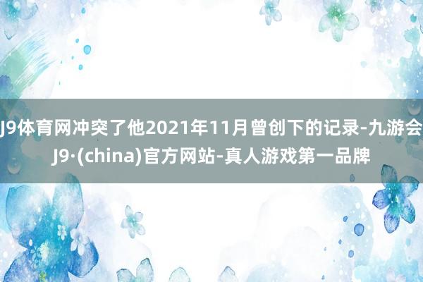 J9体育网冲突了他2021年11月曾创下的记录-九游会J9·(china)官方网站-真人游戏第一品牌