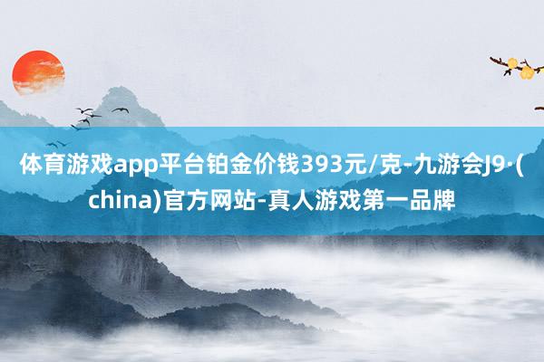 体育游戏app平台铂金价钱393元/克-九游会J9·(china)官方网站-真人游戏第一品牌