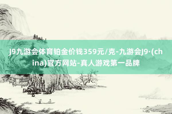 J9九游会体育铂金价钱359元/克-九游会J9·(china)官方网站-真人游戏第一品牌