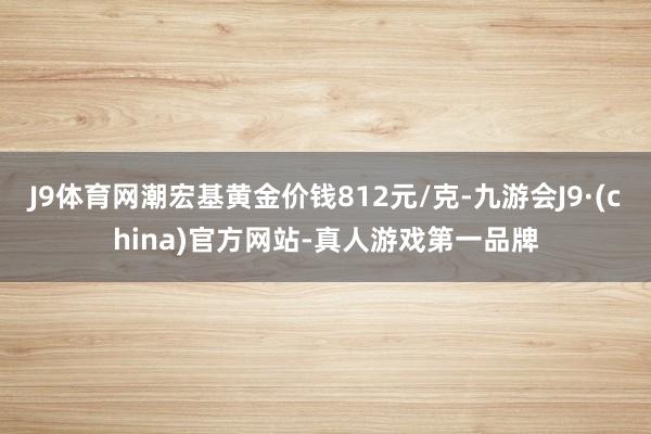 J9体育网潮宏基黄金价钱812元/克-九游会J9·(china)官方网站-真人游戏第一品牌