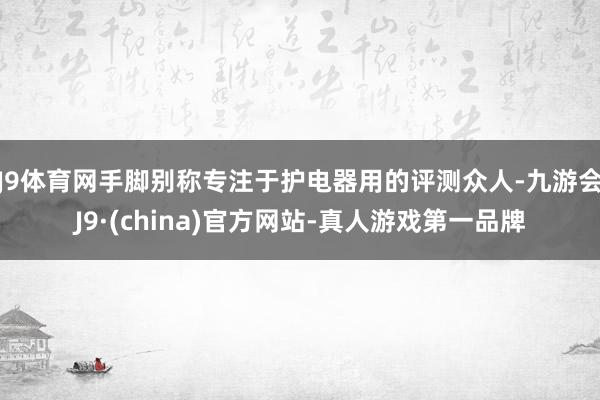 J9体育网手脚别称专注于护电器用的评测众人-九游会J9·(china)官方网站-真人游戏第一品牌