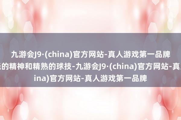 九游会J9·(china)官方网站-真人游戏第一品牌用他那抗拒不挠的精神和精熟的球技-九游会J9·(china)官方网站-真人游戏第一品牌