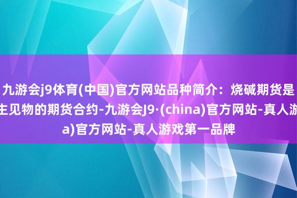 九游会j9体育(中国)官方网站品种简介：烧碱期货是指以烧碱为主见物的期货合约-九游会J9·(china)官方网站-真人游戏第一品牌