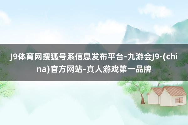 J9体育网搜狐号系信息发布平台-九游会J9·(china)官方网站-真人游戏第一品牌