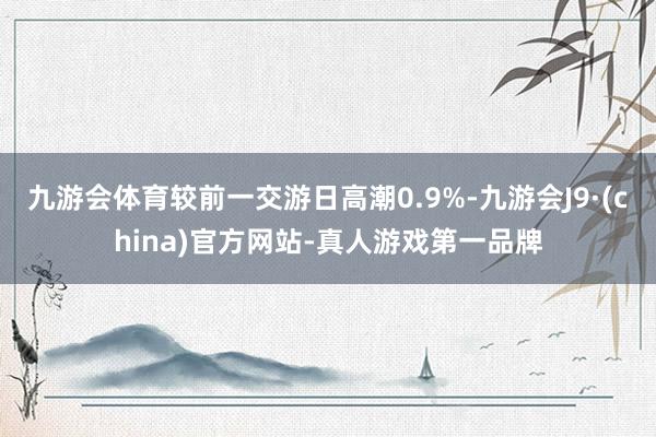 九游会体育较前一交游日高潮0.9%-九游会J9·(china)官方网站-真人游戏第一品牌