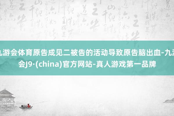 九游会体育原告成见二被告的活动导致原告脑出血-九游会J9·(china)官方网站-真人游戏第一品牌