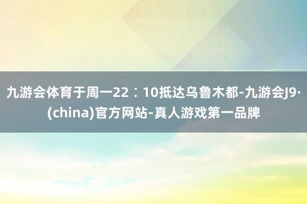 九游会体育于周一22∶10抵达乌鲁木都-九游会J9·(china)官方网站-真人游戏第一品牌