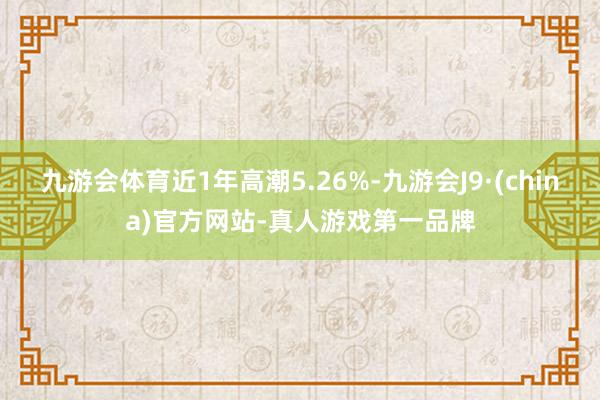 九游会体育近1年高潮5.26%-九游会J9·(china)官方网站-真人游戏第一品牌