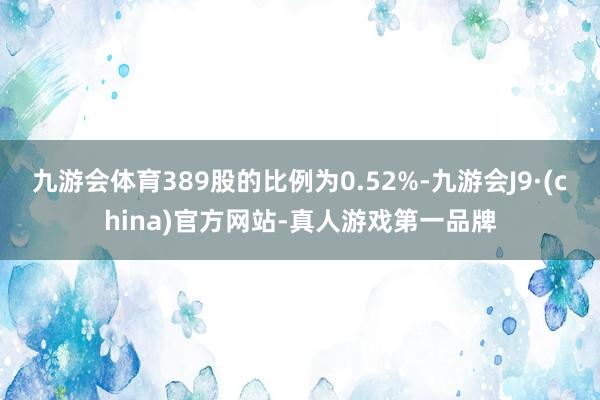 九游会体育389股的比例为0.52%-九游会J9·(china)官方网站-真人游戏第一品牌