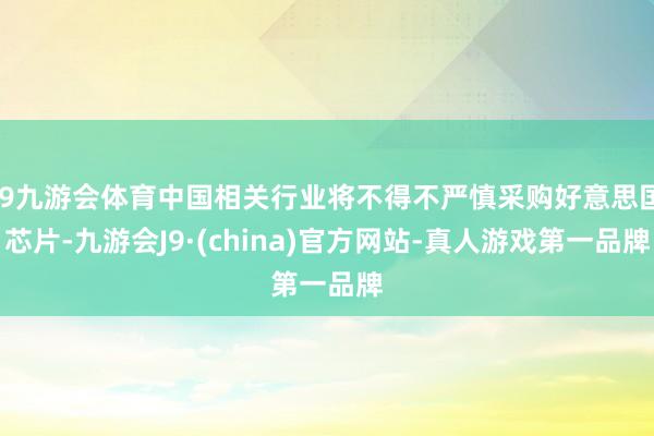 J9九游会体育中国相关行业将不得不严慎采购好意思国芯片-九游会J9·(china)官方网站-真人游戏第一品牌