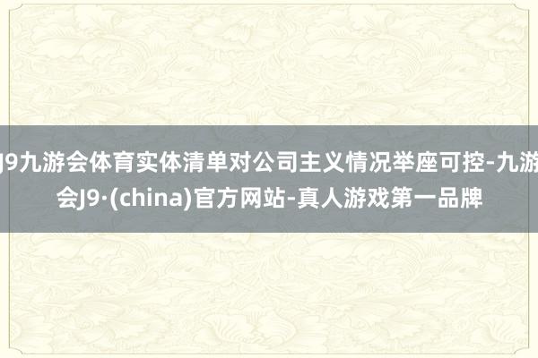 J9九游会体育实体清单对公司主义情况举座可控-九游会J9·(china)官方网站-真人游戏第一品牌